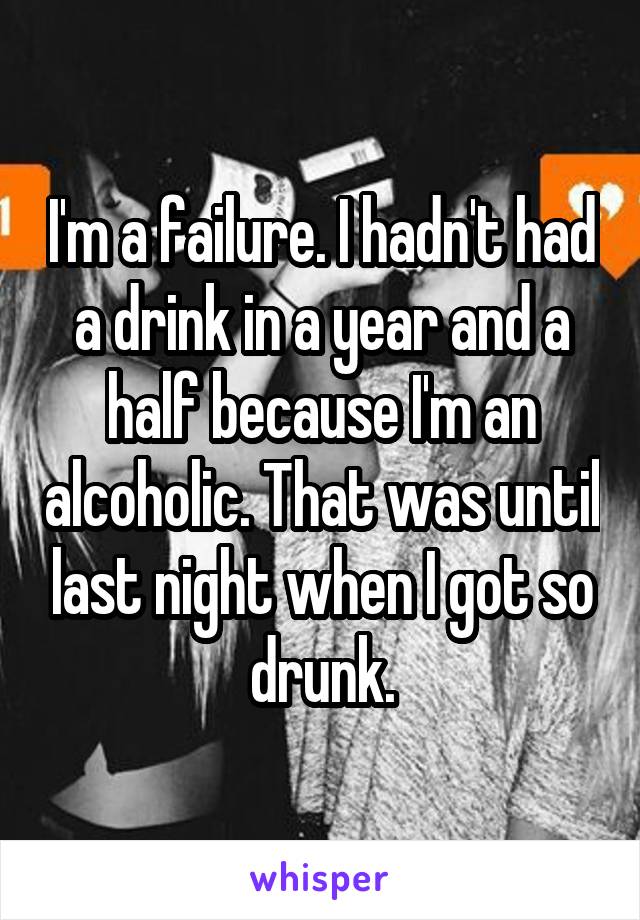 I'm a failure. I hadn't had a drink in a year and a half because I'm an alcoholic. That was until last night when I got so drunk.