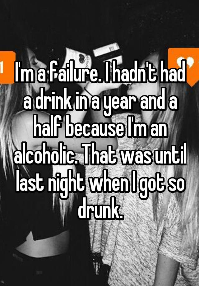 I'm a failure. I hadn't had a drink in a year and a half because I'm an alcoholic. That was until last night when I got so drunk.