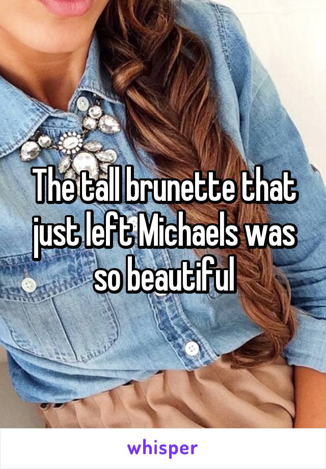 The tall brunette that just left Michaels was so beautiful