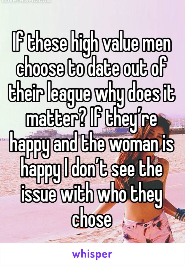 If these high value men choose to date out of their league why does it matter? If they’re happy and the woman is happy I don’t see the issue with who they chose 