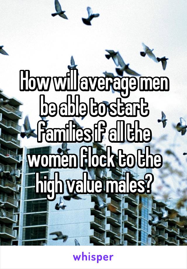 How will average men be able to start families if all the women flock to the high value males?