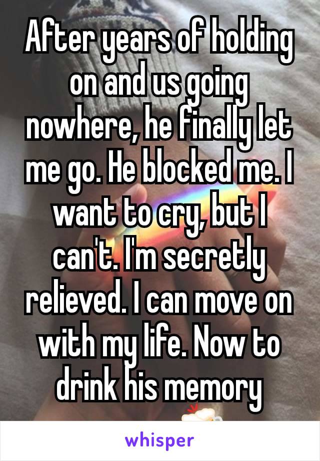 After years of holding on and us going nowhere, he finally let me go. He blocked me. I want to cry, but I can't. I'm secretly relieved. I can move on with my life. Now to drink his memory away. 🍻