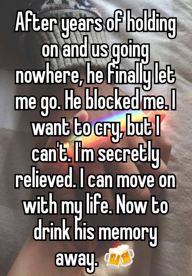 After years of holding on and us going nowhere, he finally let me go. He blocked me. I want to cry, but I can't. I'm secretly relieved. I can move on with my life. Now to drink his memory away. 🍻