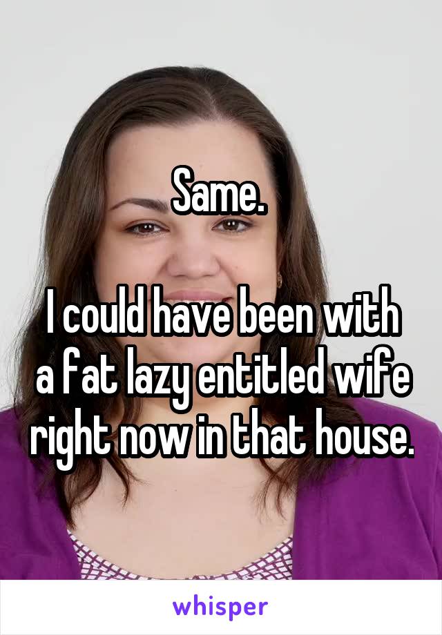 Same. 

I could have been with a fat lazy entitled wife right now in that house.