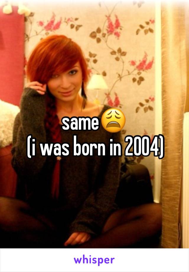 same😩
 (i was born in 2004)