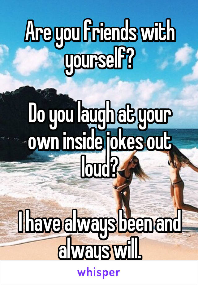 Are you friends with yourself?

Do you laugh at your own inside jokes out loud?

I have always been and always will.