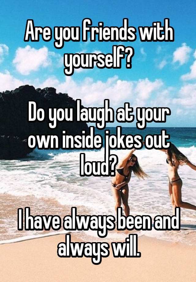 Are you friends with yourself?

Do you laugh at your own inside jokes out loud?

I have always been and always will.