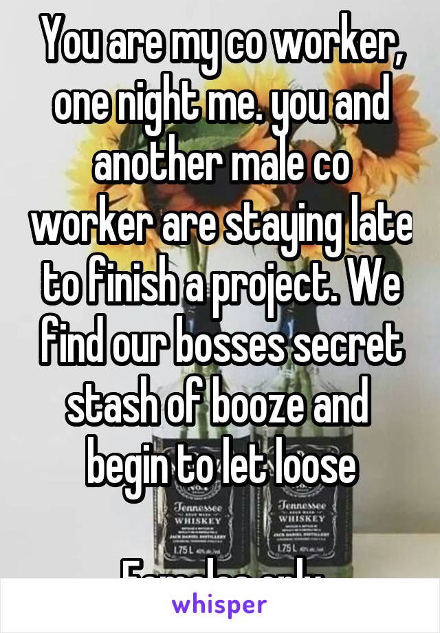 You are my co worker, one night me. you and another male co worker are staying late to finish a project. We find our bosses secret stash of booze and  begin to let loose

Females only