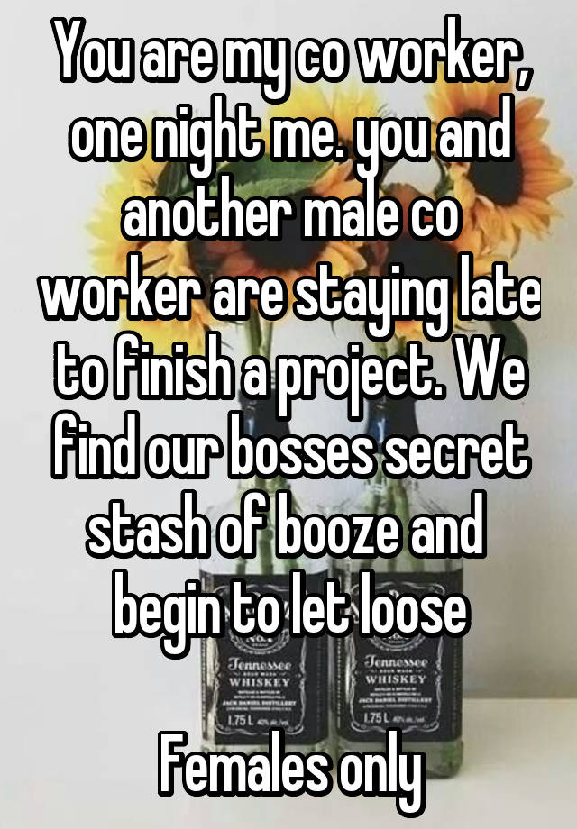 You are my co worker, one night me. you and another male co worker are staying late to finish a project. We find our bosses secret stash of booze and  begin to let loose

Females only