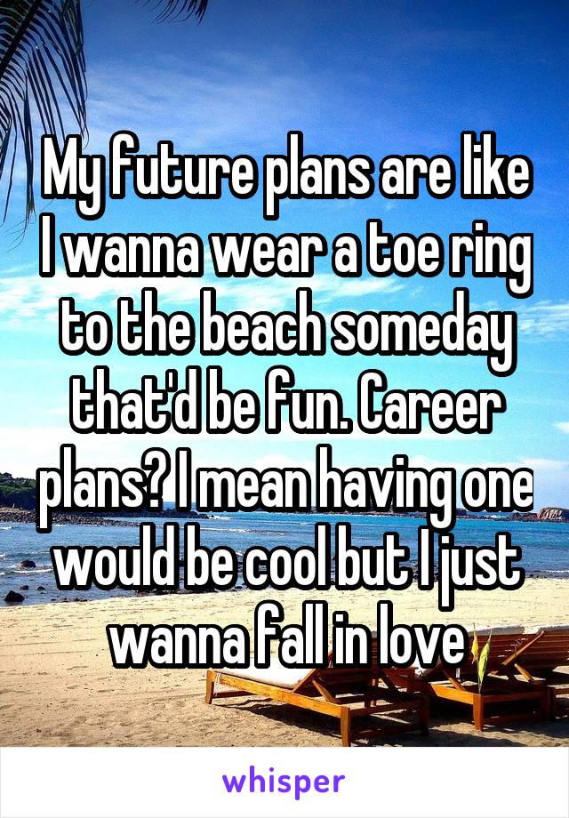 My future plans are like I wanna wear a toe ring to the beach someday that'd be fun. Career plans? I mean having one would be cool but I just wanna fall in love