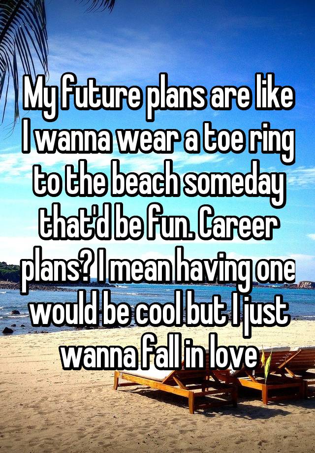 My future plans are like I wanna wear a toe ring to the beach someday that'd be fun. Career plans? I mean having one would be cool but I just wanna fall in love