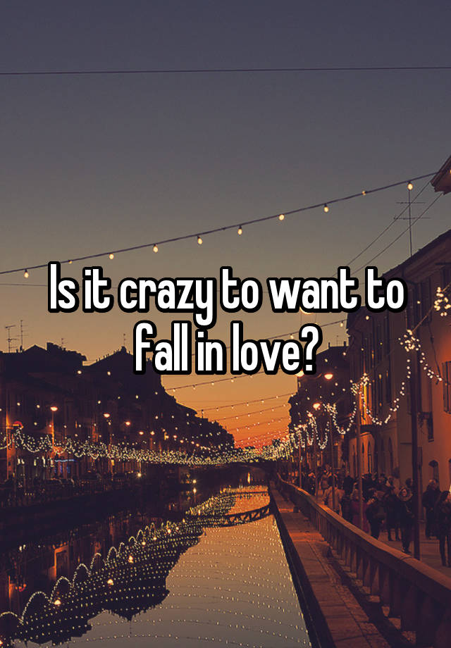 Is it crazy to want to fall in love?