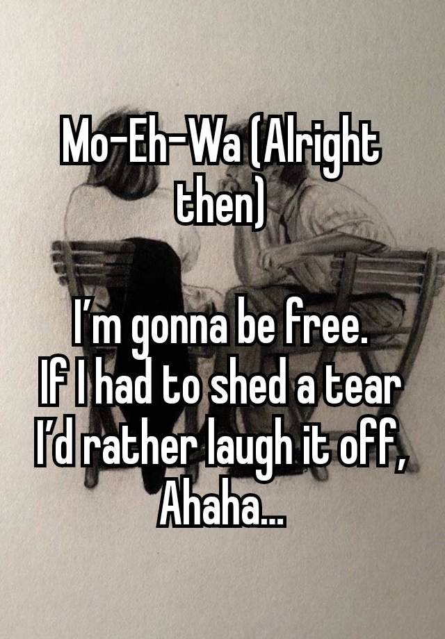 Mo-Eh-Wa (Alright then)

I’m gonna be free.
If I had to shed a tear I’d rather laugh it off, Ahaha…