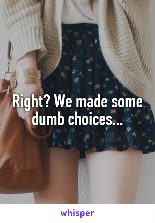 Right? We made some dumb choices...