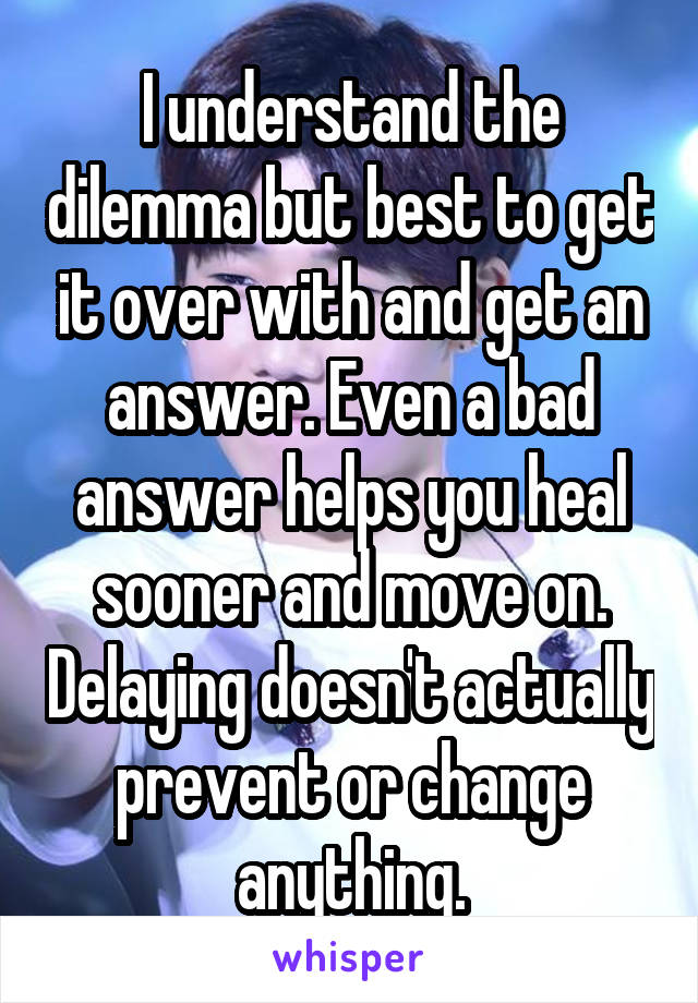 I understand the dilemma but best to get it over with and get an answer. Even a bad answer helps you heal sooner and move on. Delaying doesn't actually prevent or change anything.