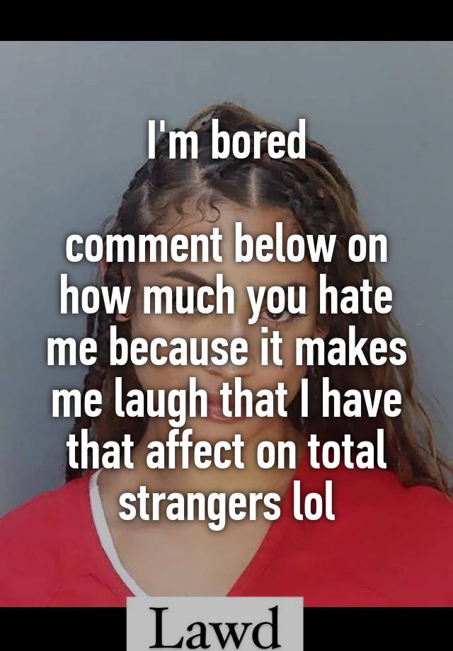 I'm bored

comment below on how much you hate me because it makes me laugh that I have that affect on total strangers lol