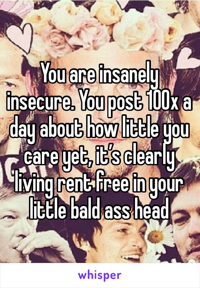 You are insanely insecure. You post 100x a day about how little you care yet, it’s clearly living rent free in your little bald ass head