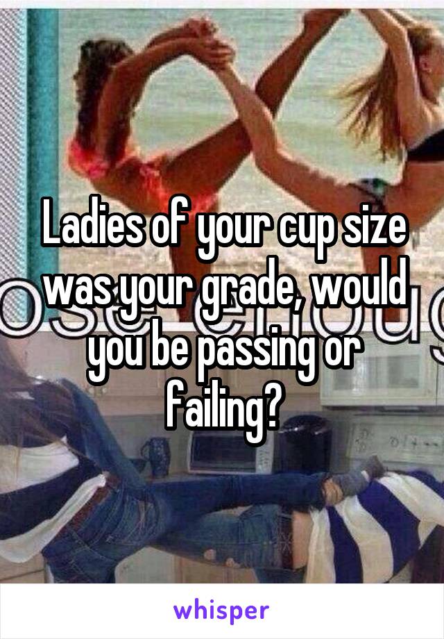 Ladies of your cup size was your grade, would you be passing or failing?