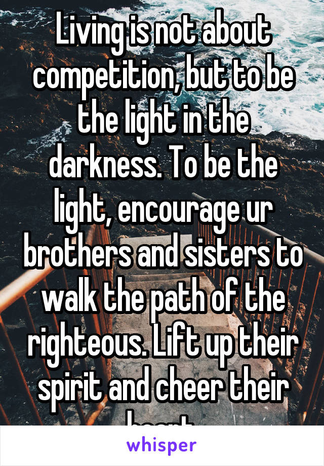 Living is not about competition, but to be the light in the darkness. To be the light, encourage ur brothers and sisters to walk the path of the righteous. Lift up their spirit and cheer their heart.