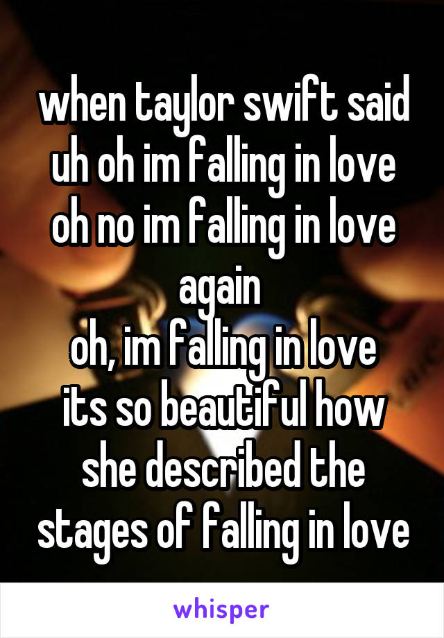 when taylor swift said
uh oh im falling in love
oh no im falling in love again 
oh, im falling in love
its so beautiful how she described the stages of falling in love