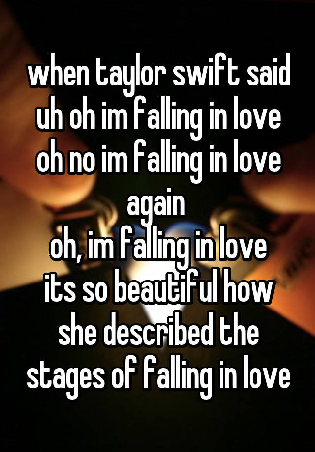 when taylor swift said
uh oh im falling in love
oh no im falling in love again 
oh, im falling in love
its so beautiful how she described the stages of falling in love