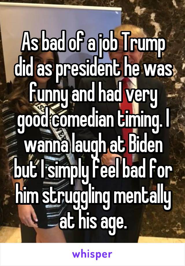 As bad of a job Trump did as president he was funny and had very good comedian timing. I wanna laugh at Biden but I simply feel bad for him struggling mentally at his age.