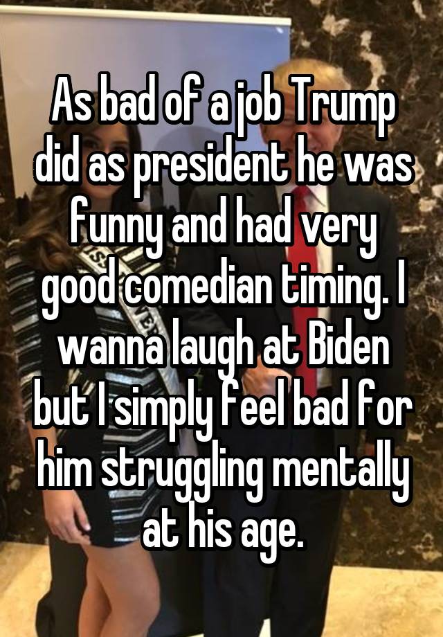 As bad of a job Trump did as president he was funny and had very good comedian timing. I wanna laugh at Biden but I simply feel bad for him struggling mentally at his age.