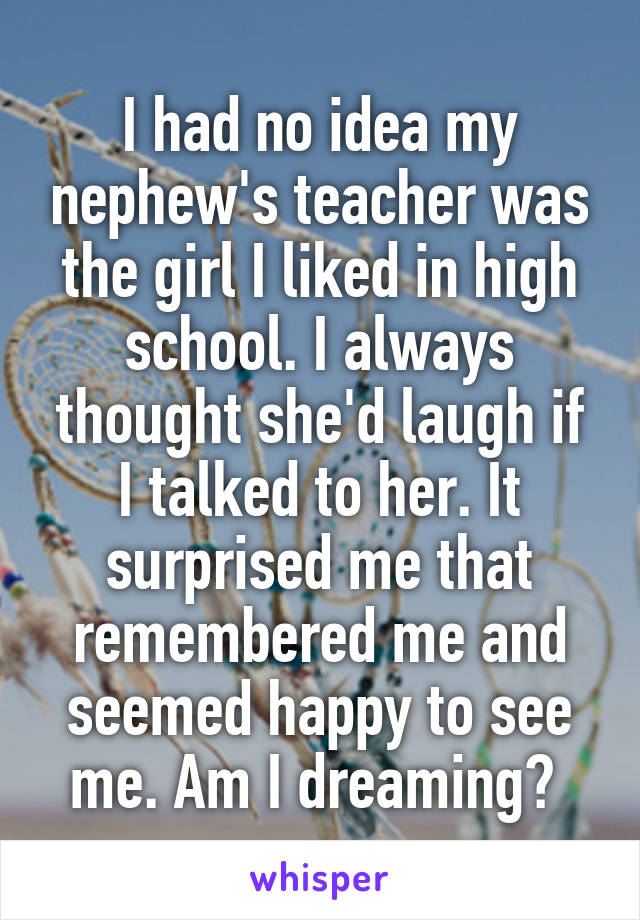 I had no idea my nephew's teacher was the girl I liked in high school. I always thought she'd laugh if I talked to her. It surprised me that remembered me and seemed happy to see me. Am I dreaming? 