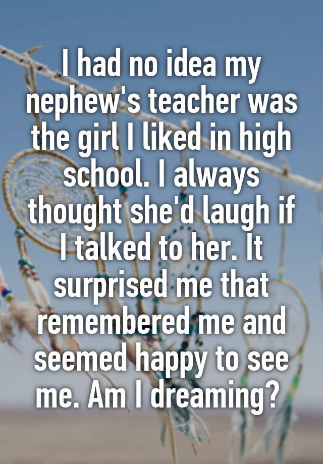 I had no idea my nephew's teacher was the girl I liked in high school. I always thought she'd laugh if I talked to her. It surprised me that remembered me and seemed happy to see me. Am I dreaming? 