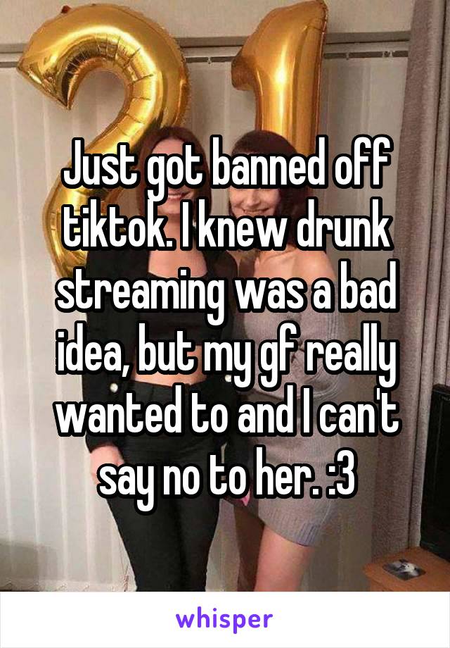 Just got banned off tiktok. I knew drunk streaming was a bad idea, but my gf really wanted to and I can't say no to her. :3