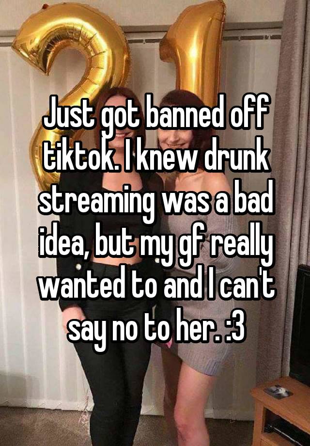 Just got banned off tiktok. I knew drunk streaming was a bad idea, but my gf really wanted to and I can't say no to her. :3