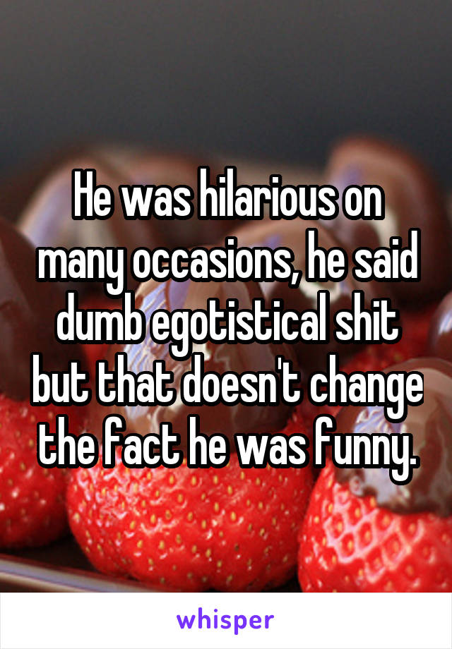 He was hilarious on many occasions, he said dumb egotistical shit but that doesn't change the fact he was funny.