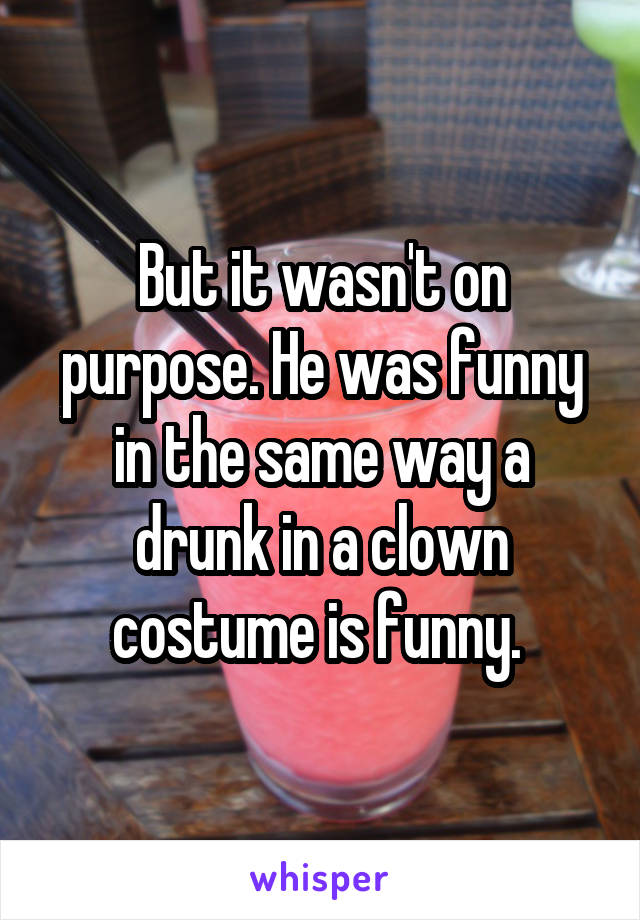 But it wasn't on purpose. He was funny in the same way a drunk in a clown costume is funny. 