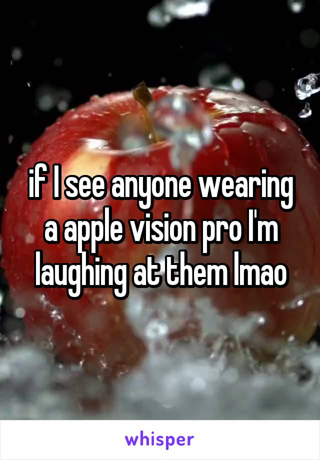 if I see anyone wearing a apple vision pro I'm laughing at them lmao