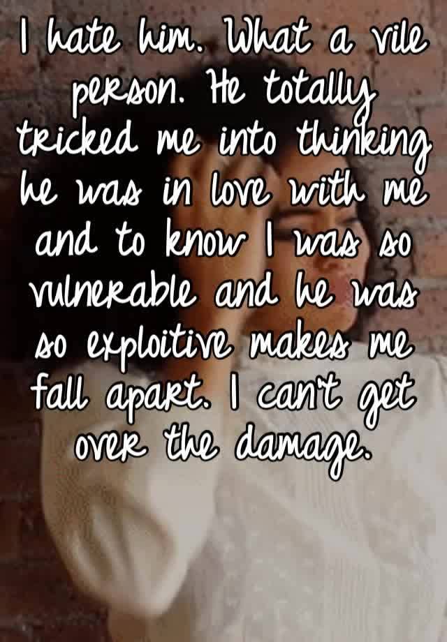 I hate him. What a vile person. He totally tricked me into thinking he was in love with me and to know I was so vulnerable and he was so exploitive makes me fall apart. I can’t get over the damage.