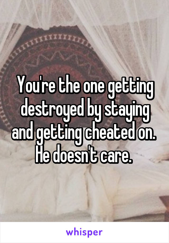 You're the one getting destroyed by staying and getting cheated on. 
He doesn't care. 