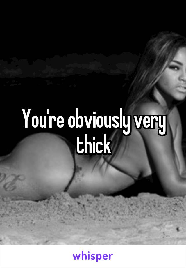 You're obviously very thick