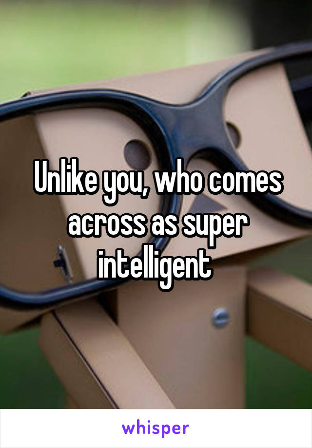 Unlike you, who comes across as super intelligent 