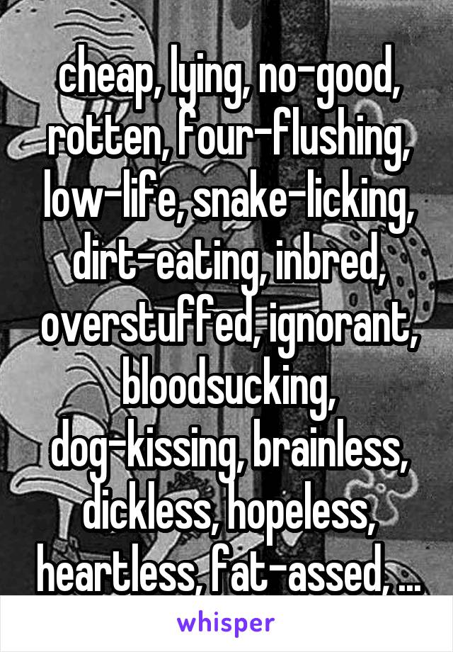 cheap, lying, no-good, rotten, four-flushing, low-life, snake-licking, dirt-eating, inbred, overstuffed, ignorant, bloodsucking, dog-kissing, brainless, dickless, hopeless, heartless, fat-assed, ...