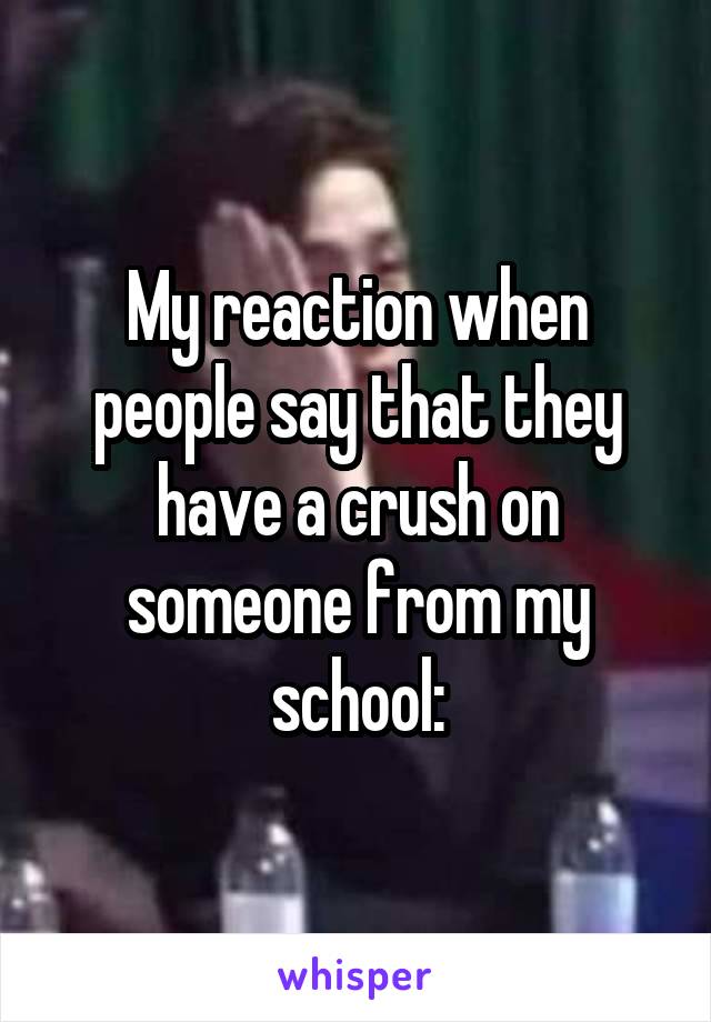 My reaction when people say that they have a crush on someone from my school: