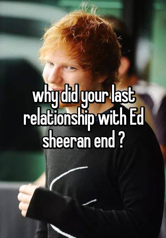 why did your last relationship with Ed sheeran end ?