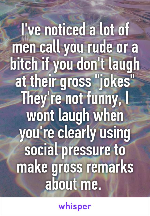 I've noticed a lot of men call you rude or a bitch if you don't laugh at their gross "jokes"
They're not funny, I wont laugh when you're clearly using social pressure to make gross remarks about me. 