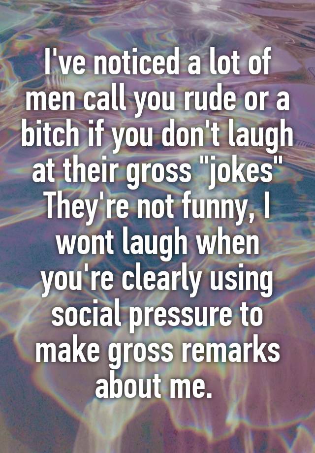 I've noticed a lot of men call you rude or a bitch if you don't laugh at their gross "jokes"
They're not funny, I wont laugh when you're clearly using social pressure to make gross remarks about me. 