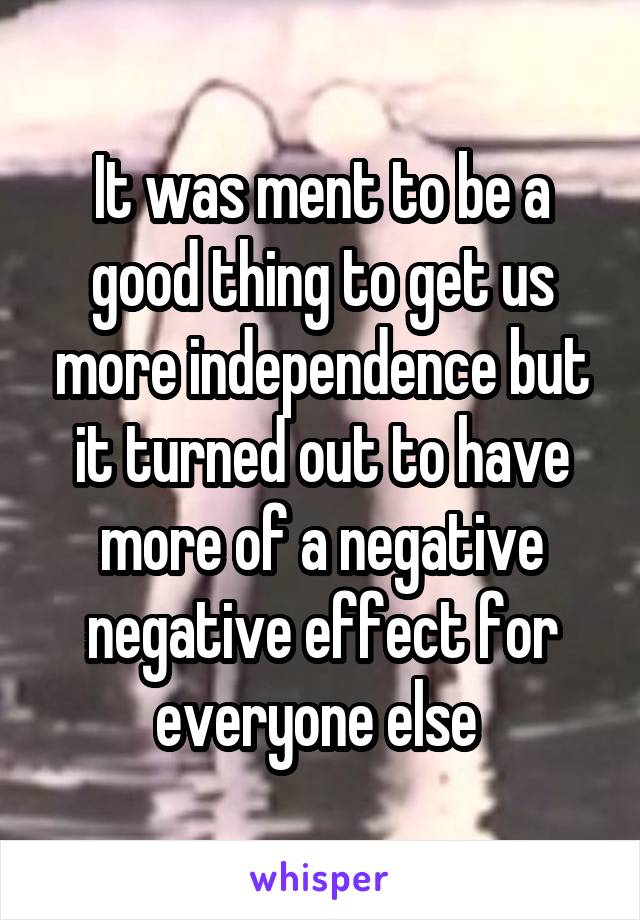 It was ment to be a good thing to get us more independence but it turned out to have more of a negative negative effect for everyone else 