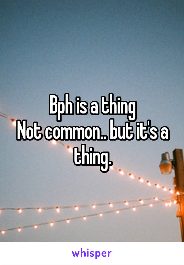 Bph is a thing
Not common.. but it's a thing.