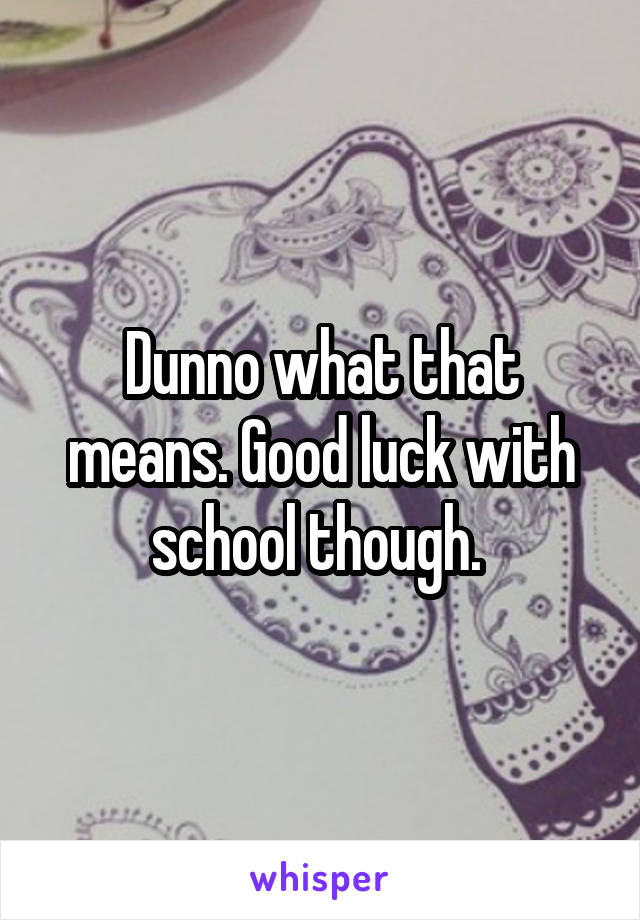 Dunno what that means. Good luck with school though. 