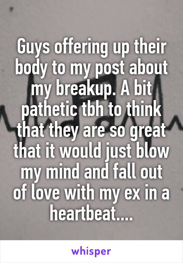 Guys offering up their body to my post about my breakup. A bit pathetic tbh to think that they are so great that it would just blow my mind and fall out of love with my ex in a heartbeat....