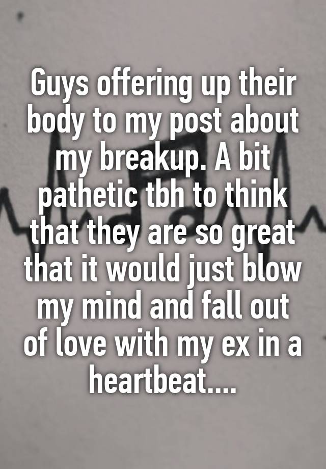 Guys offering up their body to my post about my breakup. A bit pathetic tbh to think that they are so great that it would just blow my mind and fall out of love with my ex in a heartbeat....