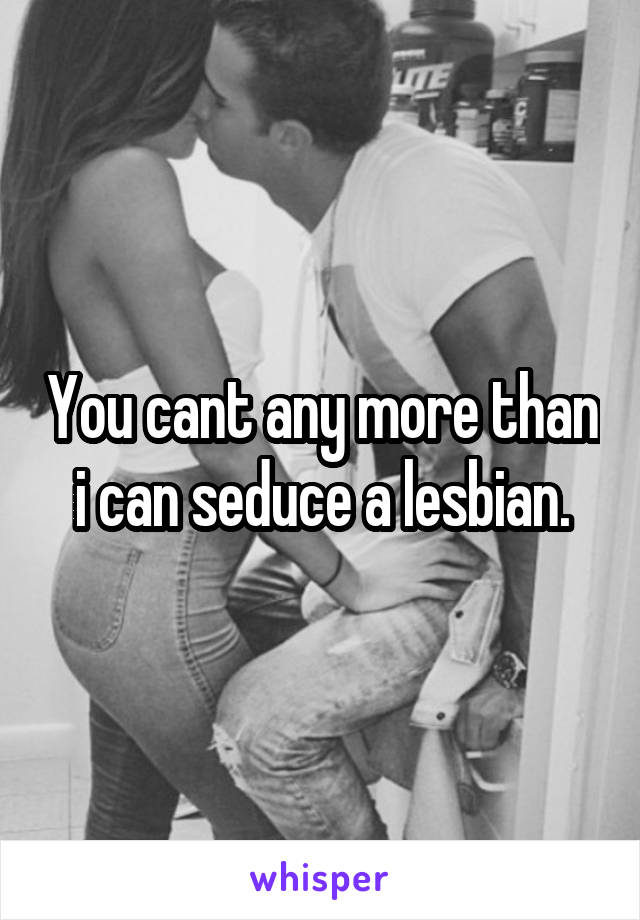 You cant any more than i can seduce a lesbian.