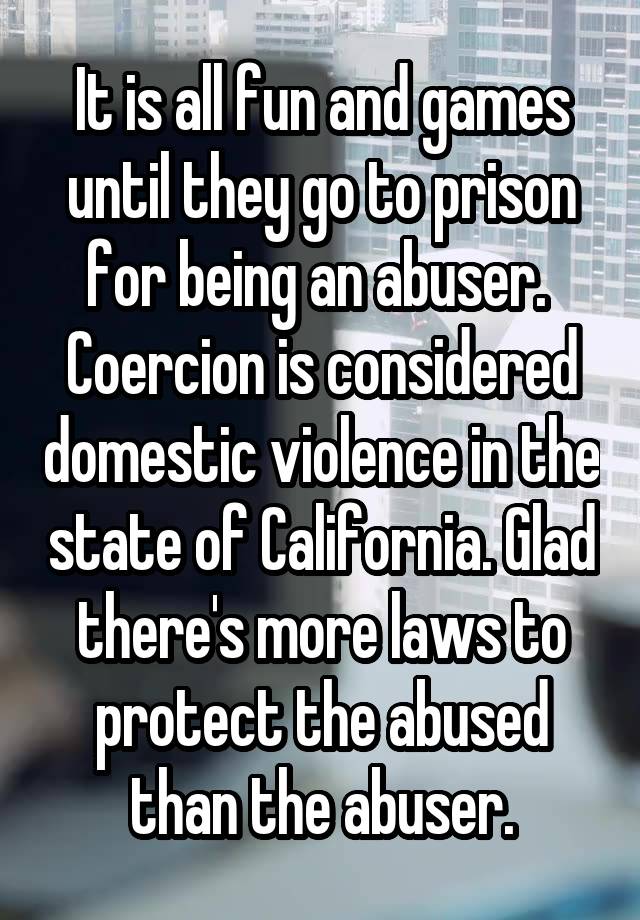 It is all fun and games until they go to prison for being an abuser. 
Coercion is considered domestic violence in the state of California. Glad there's more laws to protect the abused than the abuser.